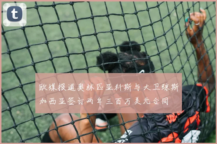 欧媒报道奥林匹亚科斯与大卫琼斯加西亚签订两年三百万美元合同