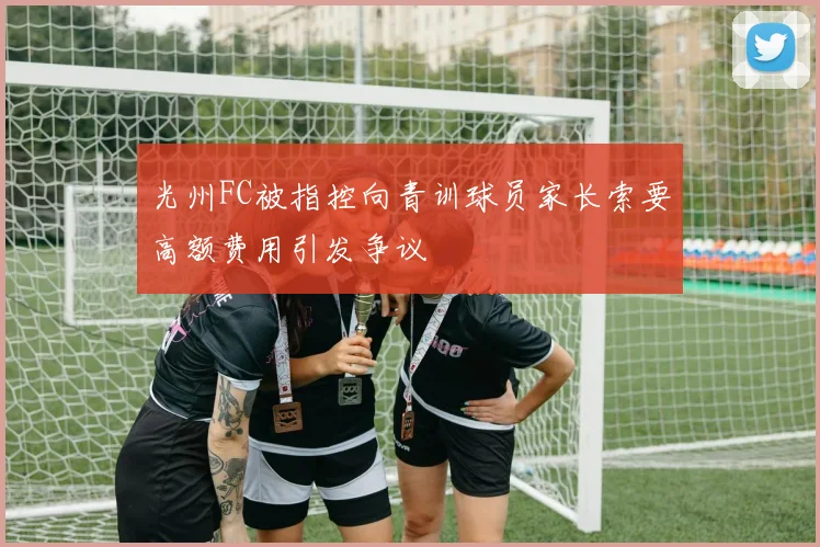 光州FC被指控向青训球员家长索要高额费用引发争议