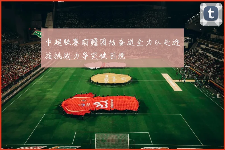 中超联赛前瞻团结奋进全力以赴迎接挑战力争突破困境