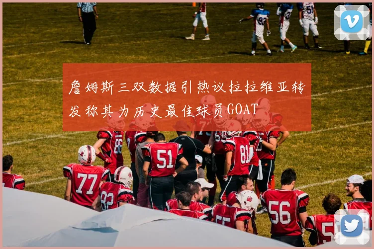 詹姆斯三双数据引热议拉拉维亚转发称其为历史最佳球员GOAT
