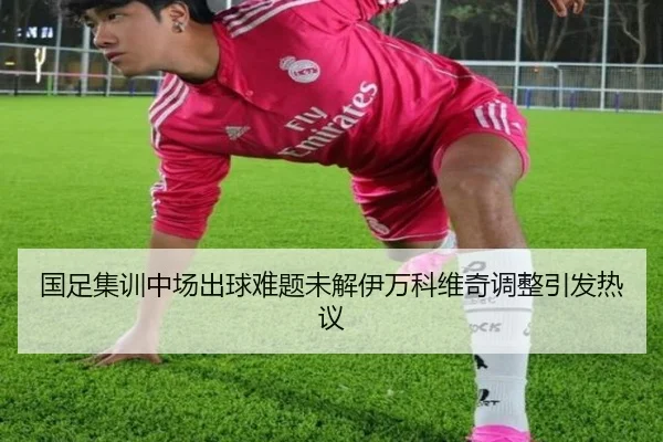 国足集训中场出球难题未解伊万科维奇调整引发热议